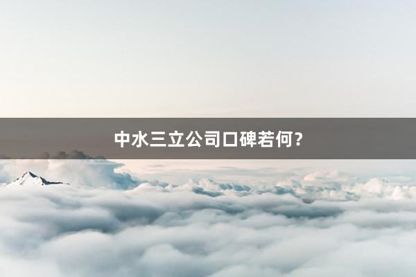 中水三立公司口碑若何？