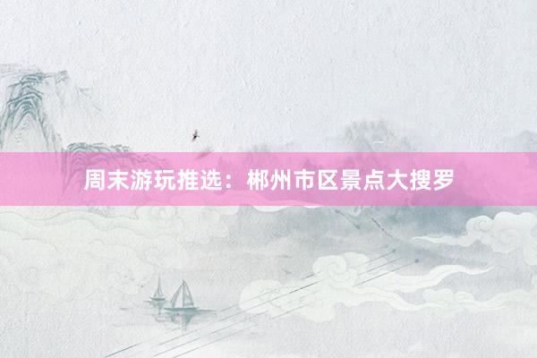 周末游玩推选：郴州市区景点大搜罗