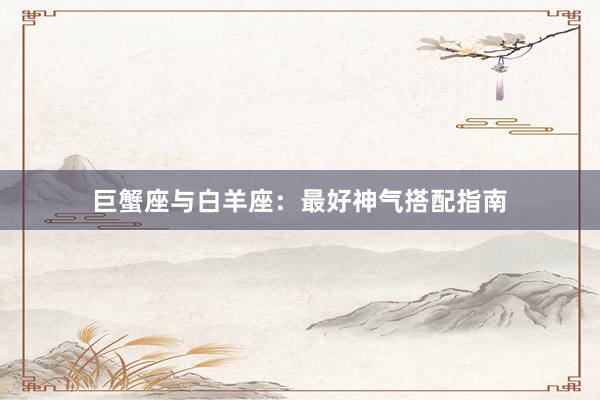 巨蟹座与白羊座：最好神气搭配指南
